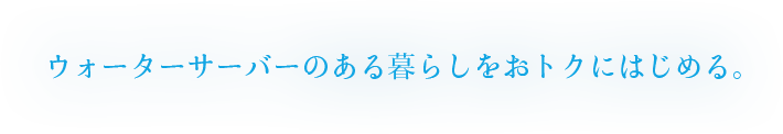 ウォーターサーバーのある暮らしをおトクにはじめる。